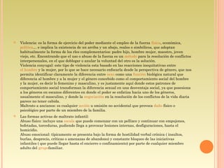  Violencia: es la forma de ejercicio del poder mediante el empleo de la fuerza física, económica, 
política… e implica la existencia de un arriba y un abajo, reales o simbólicos, que adoptan
habitualmente la forma de los rles complementarios: padre hijo, hombre mujer, maestro, joven
viejo, etc. Encontrando que el uso o abuso de la fuerza es un método para la resolución de conflictos
interpersonales, en el que doblegar o anular la voluntad del otro es la solución.
Violencia conyugal: este tipo de violencia esta basado en las reacciones inequitativas entre 
el hombre y la mujer, por lo que se hace necesario enfocarla desde la perspectiva de género, que nos
permita identificar claramente la diferencia entre sexo como una función biológica natural que
diferencia al hombre y a la mujer y el género concebido como el comportamiento social del hombre
y la mujer, es decir lo femenino y masculino, y es justamente aquí donde estos patrones de
comportamiento social transforman la diferencia sexual en una desventaja social, ya que posesiona
a los géneros en escanos diferentes en donde el poder se enfatiza hacia uno de los géneros,
usualmente el masculino, y donde la negociación en la resolución de los conflictos de la vida diaria
parece no tener cabida.
Maltrato a ancianos: es cualquier acción u omisión no accidental que provoca daño físico o
psicológico por parte de un miembro de la familia.
 Las formas activas de maltrato infantil:
Abuso físico: incluye una escala que puede comenzar con un pellizco y continuar con empujones,
bofetadas, torceduras, pudiendo llega a provocar lesiones internas, desfiguraciones, hasta el
homicidio.
Abuso emocional: típicamente se presenta bajo la forma de hostilidad verbal crónica ( insultos,
burlas, desprecio, críticas o amenazas de abandono) y constante bloqueo de las iniciativas
infantiles ( que puede llegar hasta el encierro o confinamiento) por parte de cualquier miembro
adulto del grupofamiliar.
 