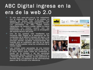 ABC Digital ingresa en la era de la web 2.0 El sitio web www.abc.com.py fue rediseñado con la intención de ofrecer a su público un espacio de lectura más confortable. Fue desarrollado por la empresa argentina Vincolo. Los periodistas de ABC Digital fueron capacitados de manera a poder operar la nueva plataforma. Lo mismo ocurrió con los webmasters de la empresa, que se encargarán del soporte técnico del portal. Uno de los cambios más resaltantes que introduce ABC Digital es la separación de los contenidos de la edición impresa del diario y de su versión online. Uno de los botones del menú principal permite visualizar exclusivamente las noticias que se publicaron ese día en el diario papel. Al lado pueden verse los contenidos de la versión digital. Las noticias están agrupadas de una manera distinta respecto a la versión anterior del portal. El lector ahora podrá visitar los contenidos a través de la portada y de las secciones Nacionales, Mundo, Ciencia y Tecnología (CyT), y Noticias del día. Además, el sitio abandona el formato blog y el destaque de las informaciones pasa a ser en función a su relevancia. 
