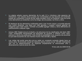 La página adopta nuevos elementos de la web 2.0 e introduce más espacios de interacción. Las noticias ahora pueden ser comentadas por los lectores. El contenido puede ser compartido a través de las redes sociales como el Facebook. Esto se suma a los elementos ya existentes como los blogs, las encuestas, los foros y otros.  El destaque de los elementos multimedia pasó a ser mucho mayor y el portal adquirió una nueva dinámica. Las fotos son más grandes y pueden crearse galerías de imágenes para cada noticia. También es posible agregar vídeos y otros elementos en prácticamente cualquier lugar.  Incluso ABC Digital renovó el diseño y la estructura de los clasificados del diario ABC Color. Implementó herramientas de búsqueda de acuerdo a criterios como rubro, subrubro y fecha de publicación. Esto brinda la posibilidad a los usuarios de encontrar lo que está buscando de una manera mucho más sencilla y rápida.  Las visitas del portal www.abc.com.py están en constante aumento desde hace ya varios años. El promedio actual de ingresos diarios únicos es de 120.000. Estimamos que con la reestructuración se superará ampliamente la mencionada cifra y alcanzaremos nuevos picos de visita. 16 de Julio de 2009 00:00 