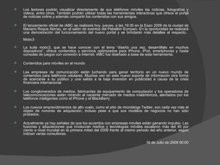 Los lectores podrán visualizar directamente de sus teléfonos móviles las noticias, fotografías y videos, entre otros. También podrán utilizar todas las herramientas interactivas que ofrece el portal de noticias online y además compartir los contenidos con sus amigos. El lanzamiento oficial de iABC se realizará hoy, jueves, a las 19:30 en la Expo 2009 de la ciudad de Mariano Roque Alonso, en el salón de eventos del Pabellón Europeo. En la oportunidad se realizará una demostración del funcionamiento del nuevo portal y se brindarán más detalles al respecto.  Mobc3 La suite mobc3, que se hace conocer con el lema “diseña una vez, desarróllalo en muchos dispositivos”, ofrece contenidos y servicios optimizados para iPhone, iPod, smartphones y hasta consolas de juegos con conexión a Internet. iABC fue diseñado a base de esta herramienta.  Contenidos para móviles en el mundo  Las empresas de comunicación están luchando para ganar territorio en un nuevo mundo de contenidos para teléfonos celulares. Muchas ven en este nuevo soporte de información otra forma de acercarse a su público y una salida a la baja inversión en publicidad a causa de la crisis financiera internacional.  Los conglomerados de medios, fabricantes de equipamiento de computación y los operadores de telecomunicaciones están mirando al naciente mercado de medios inalámbricos, alentados por los teléfonos inteligentes como el iPhone y el BlackBerry.  Los nuevos emprendimientos de alto vuelo, como el sitio de microblogs Twitter, son cada vez más el objeto de rumores de adquisición, incluso pese a que sus modelos de negocios no han sido probados.  Actualmente ya hay señales de que los acuerdos con empresas móviles están ganando impulso. Las fusiones y adquisiciones que involucran medios y tecnologías móviles escalaron más del 40 por ciento a nivel mundial en la primera mitad del 2009 frente al mismo periodo del año anterior, según indican varias consultoras. 16 de Julio de 2009 00:00 