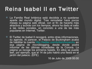 Reina Isabel II en Twitter La Familia Real británica está decidida a no quedarse aparte del mundo digital. Tras remodelar hace pocos meses su página web oficial, con el fin de hacerla más atractiva y acorde con los tiempos, ahora ha dado el salto a las redes sociales, en concreto a una de las más populares en Internet, Twitter. El Twitter de Isabel II recogerá, entre otras informaciones, su agenda. Al parecer, el Palacio de Buckingham acaba de habilitar la cuenta  http://twitter.com/britishmonarchy  en esa página de microblogging, desde donde podrá informar de las últimas novedades de la Corona. La página ya recoge los primeros tweets. En ellos se puede leer, por ejemplo, que el 14 de julio habrá una fiesta en el jardín del palacio. (EFE) 16 de Julio de 2009 00:00 