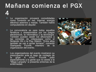 Mañana comienza el PGX 4 La organización proveerá comodidades como conexión en red, Internet, energía eléctrica asientos y mesas. También habrá computadores en alquiler.  La convocatoria es para todos aquellos fanáticos y obsesionados por los juegos electrónicos, la informática y la tecnología. También pueden asistir los aficionados a las consolas de videojuegos como el Nintendo Wii o la Play Station. “Entre ellos también se van a armar torneos”, comentó Giampaolo Ficorilli, miembro de la organización del evento.  Los organizadores del evento mostraron su preocupación ante el riego de contagio de la gripe A H1N1. Ficorilli pidió especialmente a la gente que no asista a la “Mega Lanparty” si presenta síntomas de la enfermedad. 