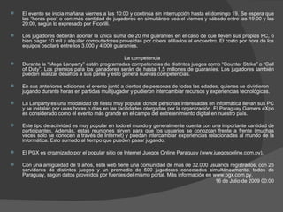 El evento se inicia mañana viernes a las 10:00 y continúa sin interrupción hasta el domingo 19. Se espera que las “horas pico” o con más cantidad de jugadores en simultáneo sea el viernes y sábado entre las 19:00 y las 20:00, según lo expresado por Ficorilli.  Los jugadores deberán abonar la única suma de 20 mil guaraníes en el caso de que lleven sus propias PC, o bien pagar 10 mil y alquilar computadores proveídas por cibers afiliados al encuentro. El costo por hora de los equipos oscilará entre los 3.000 y 4.000 guaraníes.  La competencia Durante la “Mega Lanparty” están programadas competencias de distintos juegos como “Counter Strike” o “Call of Duty”. Los premios para los ganadores serán de hasta 1,5 millones de guaraníes. Los jugadores también pueden realizar desafíos a sus pares y esto genera nuevas competencias.  En sus anteriores ediciones el evento juntó a cientos de personas de todas las edades, quienes se divirtieron jugando durante horas en partidas multijugador y pudieron intercambiar recursos y experiencias tecnológicas.  La Lanparty es una modalidad de fiesta muy popular donde personas interesadas en informática llevan sus PC y se instalan por unas horas o días en las facilidades otorgadas por la organización. El Paraguay Gamers eXpo es considerado como el evento más grande en el campo del entretenimiento digital en nuestro país.  Este tipo de actividad es muy popular en todo el mundo y generalmente cuenta con una importante cantidad de participantes. Además, estas reuniones sirven para que los usuarios se conozcan frente a frente (muchas veces solo se conocen a través de Internet) y puedan intercambiar experiencias relacionadas al mundo de la informática. Esto sumado al tiempo que pueden pasar jugando.  El PGX es organizado por el popular sitio de Internet Juegos Online Paraguay (www.juegosonline.com.py).  Con una antigüedad de 9 años, esta web tiene una comunidad de más de 32.000 usuarios registrados, con 25 servidores de distintos juegos y un promedio de 500 jugadores conectados simultáneamente, todos de Paraguay, según datos proveídos por fuentes del mismo portal. Más información en www.pgx.com.py. 16 de Julio de 2009 00:00 