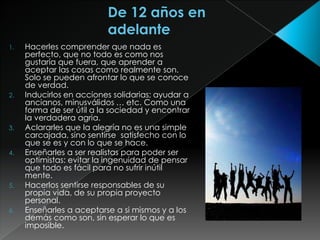 1.   Hacerles comprender que nada es
     perfecto, que no todo es como nos
     gustaría que fuera, que aprender a
     aceptar las cosas como realmente son.
     Solo se pueden afrontar lo que se conoce
     de verdad.
2.   Inducirlos en acciones solidarias; ayudar a
     ancianos, minusválidos … etc. Como una
     forma de ser útil a la sociedad y encontrar
     la verdadera agria.
3.   Aclararles que la alegría no es una simple
     carcajada, sino sentirse satisfecho con lo
     que se es y con lo que se hace.
4.   Enseñarles a ser realistas para poder ser
     optimistas: evitar la ingenuidad de pensar
     que todo es fácil para no sufrir inútil
     mente.
5.   Hacerlos sentirse responsables de su
     propia vida, de su propia proyecto
     personal.
6.   Enseñarles a aceptarse a si mismos y a los
     demás como son, sin esperar lo que es
     imposible.
 