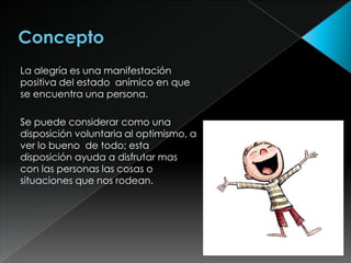 La alegría es una manifestación
positiva del estado anímico en que
se encuentra una persona.

Se puede considerar como una
disposición voluntaria al optimismo, a
ver lo bueno de todo; esta
disposición ayuda a disfrutar mas
con las personas las cosas o
situaciones que nos rodean.
 