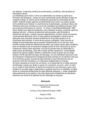 ser abiertos, mostrando similitud de sentimientos y conflictos, esto beneficia la
diversidad cultural.
Las destrezas para iniciar y cerrar con efectividad una sesión es parte de la
formación del terapeuta, porque al iniciar pobremente puede dificultar el logro de
cualquier trabajo, lo mismo que la finalización garantiza la continuidad de otra
sesión. Además existen algunos procedimientos para iniciar una sesión grupal,
como también para finalizar, lo cual favorece el aprendizaje, y produce retos a los
miembros para que conozcan su rol en los resultados que obtiene el grupo. Para
que el grupo permanezca en marcha G. Corey, CoreyCallanan&Russell, 1992
hacen alusión que algunos terapeutas, para mantener el grupo, proponen ejercicio
después del otro, el abuso de ejercicios estructurados, para fomentar la
interacción del grupo, pueden provocar dependencia, muchas veces los propone
continuamente ejercicios como si fuera píldoras psicológicas, siempre que la
aplicación sea incorrecta causara problemas en el proceso grupal y en el
crecimiento del individuo. A cerca de los grupos codirigidos hace mención al
trabajo de dos terapeutas que se pueden complementar el uno del otro, pero
también pueden presentar diferencias de estilo, que puede causar algún problema,
pero es necesario que se aprenda a trabajar juntos en favor del grupo ya que la
codirección ofrece cierta seguridad, Uno de los grande retos es desarrollar un
estilo propio de liderazgo, para ello se debe aportar experiencia , personalidad,
sistema de valores sesgos, talentos y destrezas únicas al grupo que se dirige.
Shapiro (1978) describe dos tipos de liderazgo, uno de orientación personal y otro
de orientación intrapersonal el intrapersonal está centrado en el individuo más que
en la dinámica grupal, el personal está centrado en las interacciones que se
producen entre los miembros y en relaciones establecidas en el grupo.
Se hace necesario la función de una teoría en el desarrollo de un estilo personal
de liderazgo, puesto que dirigir un grupo sin una teoría, es como volar un avión
sin un mapa ni instrumentos, la teoría se convierte en una dirección y guía, pero
también no se debe seguir ciegamente a cualquier teoría en su totalidad, se debe
tomar en cuenta las limitaciones de cada diferente enfoques, y poder integrarlos
adecuadamente en la práctica. Con esta observación finalizamos los diferentes
aspectos que encierra el capítulo tres de Liderazgo en el grupo.
Bibliografia
Teoría y practica de la terapia grupal
Gerald Corey
G.Corey, Corey Callanan& Russell, (1992)
Shapiro (1978)
M. Corey y Corey (1993 b)
 
