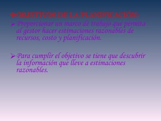 OBJETIVOS DE LA PLANIFICACIÓN: Proporcionar un marco de trabajo que permita al gestor hacer estimaciones razonables de recursos, costo y planificación. Para cumplir el objetivo se tiene que descubrir la información que lleve a estimaciones razonables. 