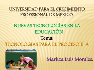 UNIVERSIDAD PARA EL CRECIMIENTO
PROFESIONAL DE MÉXICO.
NUEVAS TECNOLOGÍAS EN LA
EDUCACIÓN
Tema:
TECNOLOGIAS PARA EL PROCESO E-A
Maritza Luis Morales.
 