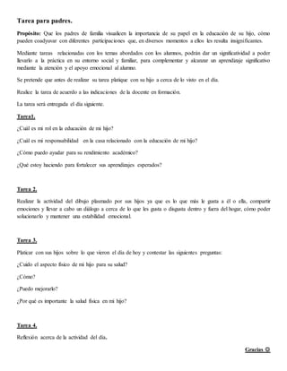 Tarea para padres.
Propósito: Que los padres de familia visualicen la importancia de su papel en la educación de su hijo, cómo
pueden coadyuvar con diferentes participaciones que, en diversos momentos a ellos les resulta insignificantes.
Mediante tareas relacionadas con los temas abordados con los alumnos, podrán dar un significatividad a poder
llevarlo a la práctica en su entorno social y familiar, para complementar y alcanzar un aprendizaje significativo
mediante la atención y el apoyo emocional al alumno.
Se pretende que antes de realizar su tarea platique con su hijo a cerca de lo visto en el día.
Realice la tarea de acuerdo a las indicaciones de la docente en formación.
La tarea será entregada el día siguiente.
Tarea1.
¿Cuál es mi rol en la educación de mi hijo?
¿Cuál es mi responsabilidad en la casa relacionado con la educación de mi hijo?
¿Cómo puedo ayudar para su rendimiento académico?
¿Qué estoy haciendo para fortalecer sus aprendizajes esperados?
Tarea 2.
Realizar la actividad del dibujo plasmado por sus hijos ya que es lo que más le gusta a él o ella, compartir
emociones y llevar a cabo un diálogo a cerca de lo que les gusta o disgusta dentro y fuera del hogar, cómo poder
solucionarlo y mantener una estabilidad emocional.
Tarea 3.
Platicar con sus hijos sobre lo que vieron el día de hoy y contestar las siguientes preguntas:
¿Cuido el aspecto físico de mi hijo para su salud?
¿Cómo?
¿Puedo mejorarlo?
¿Por qué es importante la salud física en mi hijo?
Tarea 4.
Reflexión acerca de la actividad del día.
Gracias 
 