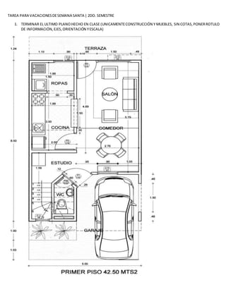 TAREA PARA VACACIONESDESEMANA SANTA | 2DO. SEMESTRE
1. TERMINAR EL ULTIMO PLANOHECHO EN CLASE (UNICAMENTECONSTRUCCIÓN Y MUEBLES, SIN COTAS,PONERROTULO
DE INFORMACIÓN,EJES,ORIENTACIÓN YESCALA)
 