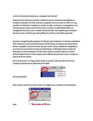 ¿Cuál es la función de básica de un navegador de internet?

Si bien Internet nació hace 30 años, la Web tal como la conocemos hoy todavía no
cumplió una década. De echo, el primer navegador vio la luz recién en 1991, era muy
sencillo y no toleraba ni imágenes ni sonido. En rigor, un browser o navegador es una
herramienta que actúa como interfaz entre el usuario y la World Wide Web. Los
navegadores funcionan con el modelo cliente/servidor. Esto significa que el browser
funciona como un cliente que envía pedidos al servidor y este último responde.



El primer navegador gráfico popular fue Mosaic, desarrollado por el entonces estudiante
Marc Andressen, quien posteriormente fundó Netscape, la empresa que desarrolló el
primer navegador comercial masivo. Aunque existen varios modelos de navegadores,
una inmensa mayoría del mercado esta liderado por el Netscape Communicator de
Netscape y el Internet Explorer de Microsoft. Ambos se pueden obtener en forma
gratuita desde Internet. Si bien poseen varias diferencias puntuales entre sí, ambos se
operan de forma similar.

Barra de dirección: Es el lugar desde donde se escribe la dirección de Internet o el
nombre de dominio de los diferentes sitios Web.




Barra de dirección



Back o Atrás: permite al usuario volver a las páginas que visualizó con anterioridad.




Back
 