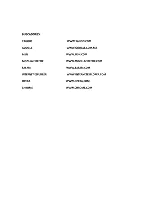 BUSCADORES :

YAHOO!              WWW.YAHOO.COM

GOOGLE              WWW.GOOGLE.COM.MX

MSN                 WWW.MSN.COM

MOZILLA FIREFOX     WWW.MOZILLAFIREFOX.COM

SAFARI              WWW.SAFARI.COM

INTERNET ESPLORER   WWW.INTERNETESPLORER.COM

OPERA               WWW.OPERA.COM

CHROME              WWW.CHROME.COM
 