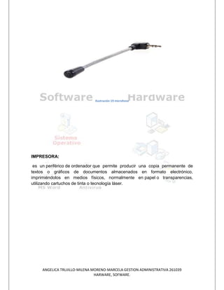 Ilustración 19 microfono




IMPRESORA:

 es un periférico de ordenador que permite producir una copia permanente de
textos o gráficos de documentos almacenados en formato electrónico,
imprimiéndolos en medios físicos, normalmente en papel o transparencias,
utilizando cartuchos de tinta o tecnología láser.




     ANGELICA TRUJILLO-MILENA MORENO-MARCELA GESTION ADMINISTRATIVA 261039
                               HARWARE, SOFWARE.
 