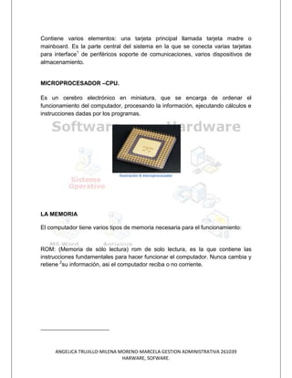 Contiene varios elementos: una tarjeta principal llamada tarjeta madre o
mainboard. Es la parte central del sistema en la que se conecta varias tarjetas
para interface1 de periféricos soporte de comunicaciones, varios dispositivos de
almacenamiento.


MICROPROCESADOR –CPU.

Es un cerebro electrónico en miniatura, que se encarga de ordenar el
funcionamiento del computador, procesando la información, ejecutando cálculos e
instrucciones dadas por los programas.




                              Ilustración 8 microprocesador




LA MEMORIA

El computador tiene varios tipos de memoria necesaria para el funcionamiento:


ROM: (Memoria de sólo lectura) rom de solo lectura, es la que contiene las
instrucciones fundamentales para hacer funcionar el computador. Nunca cambia y
retiene 2su información, asi el computador reciba o no corriente.




     ANGELICA TRUJILLO-MILENA MORENO-MARCELA GESTION ADMINISTRATIVA 261039
                               HARWARE, SOFWARE.
 