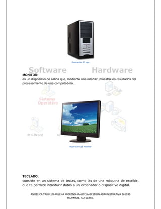 Ilustración 12 cpu




MONITOR:
es un dispositivo de salida que, mediante una interfaz, muestra los resultados del
procesamiento de una computadora.




                                  Ilustración 13 monitor




TECLADO:
consiste en un sistema de teclas, como las de una máquina de escribir,
que te permite introducir datos a un ordenador o dispositivo digital.

     ANGELICA TRUJILLO-MILENA MORENO-MARCELA GESTION ADMINISTRATIVA 261039
                               HARWARE, SOFWARE.
 
