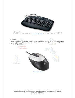 Ilustración 14 teclado




RATÓN:
es un dispositivo apuntador utilizado para facilitar el manejo de un entorno gráfico
en un computador.




                                   Ilustración 15 raton




     ANGELICA TRUJILLO-MILENA MORENO-MARCELA GESTION ADMINISTRATIVA 261039
                               HARWARE, SOFWARE.
 