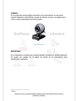 CÁMARA :
Es una pequeña cámara digital conectada a una computadora, la cual puede
capturar imágenes y transmitirlas a través de Internet, ya sea a una página web o
a otra u otras computadoras de forma privada.




                                    Ilustración 18 camara




MICRÓFONO:

Es un dispositivo e entrada que convierte señales6 acústicas en señales eléctricas;
las cuales son usadas por la tarjeta de sonido de la computadora para
amplificarlas o grabarlas.




6
    señales

         ANGELICA TRUJILLO-MILENA MORENO-MARCELA GESTION ADMINISTRATIVA 261039
                                   HARWARE, SOFWARE.
 