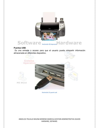 Ilustración 20 impresora

Puertos USB:
 Es una entrada o acceso para que el usuario pueda compartir información
almacenada en diferentes dispositivo.




                               Ilustración 21 puerto usb




     ANGELICA TRUJILLO-MILENA MORENO-MARCELA GESTION ADMINISTRATIVA 261039
                               HARWARE, SOFWARE.
 