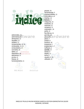 grupos, 10
                                          herramientas, 9
                                          imprescindibles, 13
                                          informático, 6, 8
                                          interfaz, 14
                                          lectura, 11
                                          máquina, 14
                                          mediante, 16
                                          memoria, 11
                                          miniatura, 11
                                          ordenador,, 16
                                          parte, 12
                                          Periférico, 21
adicionales, 16                           permite, 20
administrar, 13                           placa, 13
almacenar, 12                             plano, 7
aquellos, 12                              probar, 8
cerebro, 11                               producir, 18
componentes, 10, 16                       programa, 5
compuesta, 13, 21                         programas, 5, 7
computadora, 17                           software, 6
convierte, 20                             sonido, 17
datos, 12                                 tareas, 9
dispositivo, 20                           tarjeta, 11
elementos, 11                             toma, 8
envía, 21                                 usuario, 5, 19
físicos, 10                               utilizado, 15
funcionamiento, 11




     ANGELICA TRUJILLO-MILENA MORENO-MARCELA GESTION ADMINISTRATIVA 261039
                               HARWARE, SOFWARE.
 