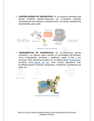 CONTROLADORES DE DISPOSITIVOS: Es un programa informático que
permite al sistema operativo interactuar con un periférico, haciendo
una abstracción del hardware y proporcionando una interfaz -posiblemente
estandarizada- para usarlo.




                       Ilustración 2 control de dispocitivos


 HERRAMIENTAS DE DIAGNÓSTICO: Es un software que permite
monitorear y en algunos casos controlar la funcionalidad del hardware,
como: computadoras, servidores y periféricos, según el tipo y sus
funciones. Estos dispositivos pueden ser, la memoria RAM, el procesador,
los discos duros, tarjetas de red, entre muchos dispositivos más.
El software permite monitorear temperatura, rendimiento, transferencia de
datos, etc.




                    Ilustración 3 herramientas de diagnosticos




ANGELICA TRUJILLO-MILENA MORENO-MARCELA GESTION ADMINISTRATIVA 261039
                          HARWARE, SOFWARE.
 