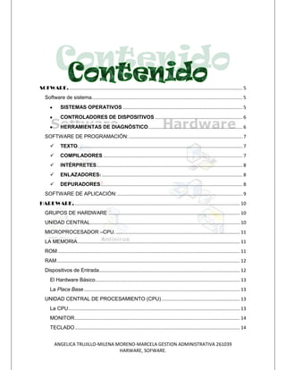 SOFWARE. ...................................................................................................................................... 5
   Software de sistema..................................................................................................................... 5
              SISTEMAS OPERATIVOS ............................................................................................. 5
              CONTROLADORES DE DISPOSITIVOS .................................................................... 6
              HERRAMIENTAS DE DIAGNÓSTICO ......................................................................... 6
   SOFTWARE DE PROGRAMACIÓN: ........................................................................................ 7
             TEXTO. .............................................................................................................................. 7
             COMPILADORES ............................................................................................................ 7
             INTÉRPRETES ................................................................................................................. 8
             ENLAZADORES: ............................................................................................................. 8
             DEPURADORES .............................................................................................................. 8
   SOFTWARE DE APLICACIÓN: ................................................................................................. 9
HARDWARE. ................................................................................................................................ 10
   GRUPOS DE HARDWARE ...................................................................................................... 10
   UNIDAD CENTRAL.................................................................................................................... 10
   MICROPROCESADOR –CPU. ................................................................................................ 11
   LA MEMORIA .............................................................................................................................. 11
   ROM ............................................................................................................................................. 11
   RAM .............................................................................................................................................. 12
   Dispositivos de Entrada ............................................................................................................. 12
       El Hardware Básico ................................................................................................................ 13
       La Placa Base ......................................................................................................................... 13
   UNIDAD CENTRAL DE PROCESAMIENTO (CPU) ............................................................. 13
       La CPU ..................................................................................................................................... 13
       MONITOR ................................................................................................................................ 14
       TECLADO ................................................................................................................................ 14


           ANGELICA TRUJILLO-MILENA MORENO-MARCELA GESTION ADMINISTRATIVA 261039
                                     HARWARE, SOFWARE.
 