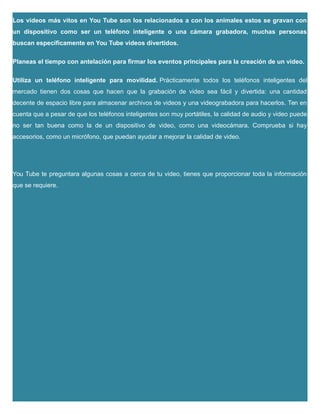 Los videos más vitos en You Tube son los relacionados a con los animales estos se gravan con
un dispositivo como ser un teléfono inteligente o una cámara grabadora, muchas personas
buscan específicamente en You Tube videos divertidos.
Planeas el tiempo con antelación para firmar los eventos principales para la creación de un video.
Utiliza un teléfono inteligente para movilidad. Prácticamente todos los teléfonos inteligentes del
mercado tienen dos cosas que hacen que la grabación de video sea fácil y divertida: una cantidad
decente de espacio libre para almacenar archivos de videos y una videograbadora para hacerlos. Ten en
cuenta que a pesar de que los teléfonos inteligentes son muy portátiles, la calidad de audio y video puede
no ser tan buena como la de un dispositivo de video, como una videocámara. Comprueba si hay
accesorios, como un micrófono, que puedan ayudar a mejorar la calidad de video.
You Tube te preguntara algunas cosas a cerca de tu video, tienes que proporcionar toda la información
que se requiere.
 