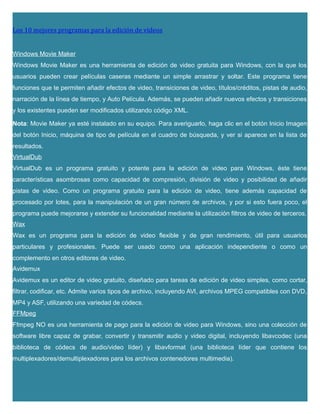 Los 10 mejores programas para la edición de videos
Windows Movie Maker
Windows Movie Maker es una herramienta de edición de video gratuita para Windows, con la que los
usuarios pueden crear películas caseras mediante un simple arrastrar y soltar. Este programa tiene
funciones que te permiten añadir efectos de video, transiciones de video, títulos/créditos, pistas de audio,
narración de la línea de tiempo, y Auto Película. Además, se pueden añadir nuevos efectos y transiciones
y los existentes pueden ser modificados utilizando código XML.
Nota: Movie Maker ya esté instalado en su equipo. Para averiguarlo, haga clic en el botón Inicio Imagen
del botón Inicio, máquina de tipo de película en el cuadro de búsqueda, y ver si aparece en la lista de
resultados.
VirtualDub
VirtualDub es un programa gratuito y potente para la edición de video para Windows, éste tiene
características asombrosas como capacidad de compresión, división de video y posibilidad de añadir
pistas de video. Como un programa gratuito para la edición de video, tiene además capacidad de
procesado por lotes, para la manipulación de un gran número de archivos, y por si esto fuera poco, el
programa puede mejorarse y extender su funcionalidad mediante la utilización filtros de video de terceros.
Wax
Wax es un programa para la edición de video flexible y de gran rendimiento, útil para usuarios
particulares y profesionales. Puede ser usado como una aplicación independiente o como un
complemento en otros editores de video.
Avidemux
Avidemux es un editor de video gratuito, diseñado para tareas de edición de video simples, como cortar,
filtrar, codificar, etc. Admite varios tipos de archivo, incluyendo AVI, archivos MPEG compatibles con DVD,
MP4 y ASF, utilizando una variedad de códecs.
FFMpeg
Ffmpeg NO es una herramienta de pago para la edición de video para Windows, sino una colección de
software libre capaz de grabar, convertir y transmitir audio y video digital, incluyendo libavcodec (una
biblioteca de códecs de audio/video líder) y libavformat (una biblioteca líder que contiene los
multiplexadores/demultiplexadores para los archivos contenedores multimedia).
 