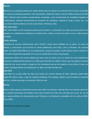 Blender
Blender es un programa gratuito de código abierto para la creación de contenido 3D el cual es compatible
con todos los sistemas operativos más importantes, distribuido bajo la Licencia Pública General de GNU
(GPL). Blender tiene muchas características avanzadas, como herramientas de modelado basadas en
modificadores, potentes herramientas de animación de caracteres, material en base a nodos, etc. y es
uno de los mejores editores de video para ambos, Windows y Mac.
ZS4 Video Editor
ZS4 Video Editor es otro programa genial para la edición y composición de video que proporciona a los
expertos en multimedia la facilidad de combinar fotos, videos, archivos de audio en uno o más archivos
de salida.
Cinefx Jahshaka
Jahshaka se conocía anteriormente como CineFX y tenía como finalidad ser un editor, un motor de
efectos y composición que funciona en varias plataformas como Mac, Linux y Windows. Se compara
mejor con Adobe After Effects en sus aspiraciones, aunque ha pasado mucho tiempo entre la versión 2.0
y la versión largamente esperada 3.0 lo que ha cuestionado el futuro del proyecto.
Claramente todavía hay mucho trabajo que hacer, pero es bonito ver a un intento de varias plataformas
de fuente verdaderamente abierta en un Mercado dominado por Adobe. Parece que hay algunos usuarios
ávidos de una nueva versión a juzgar por los comentarios que se han dejado en las noticias, lo que, por
suerte, espoleará ofrecer la actualización en algún momento de este año.
Zwei-Stein
Zwei-Stein es un gran editor de video que cuenta con muchos efectos de video. Además, puede editar
hasta 256 videos, audio, y clips de imágenes estáticas. Sin embargo, debido a que la interfaz es bastante
técnica, muchas personas lo encuentran difícil de usar.
Movica
Movica utiliza algunos programas buenos para editar tus películas, además tiene muy buenas opiniones.
Los métodos abreviados del teclado hacen que la edición de video sea más fácil que nunca. Es uno de
los mejores editores de video gratuito para Windows y es totalmente compatible con los archivos WMV,
FLV y MPG.
Herramientas y programas aconsejados
 