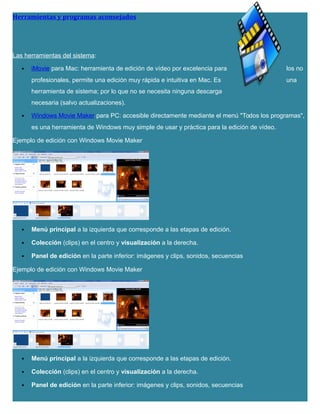 Herramientas y programas aconsejados
Las herramientas del sistema:
 iMovie para Mac: herramienta de edición de vídeo por excelencia para los no
profesionales, permite una edición muy rápida e intuitiva en Mac. Es una
herramienta de sistema; por lo que no se necesita ninguna descarga
necesaria (salvo actualizaciones).
 Windows Movie Maker para PC: accesible directamente mediante el menú "Todos los programas",
es una herramienta de Windows muy simple de usar y práctica para la edición de vídeo.
Ejemplo de edición con Windows Movie Maker
 Menú principal a la izquierda que corresponde a las etapas de edición.
 Colección (clips) en el centro y visualización a la derecha.
 Panel de edición en la parte inferior: imágenes y clips, sonidos, secuencias
Ejemplo de edición con Windows Movie Maker
 Menú principal a la izquierda que corresponde a las etapas de edición.
 Colección (clips) en el centro y visualización a la derecha.
 Panel de edición en la parte inferior: imágenes y clips, sonidos, secuencias
 