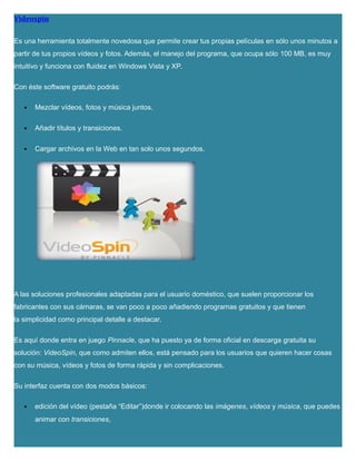 Videospin
Es una herramienta totalmente novedosa que permite crear tus propias películas en sólo unos minutos a
partir de tus propios vídeos y fotos. Además, el manejo del programa, que ocupa sólo 100 MB, es muy
intuitivo y funciona con fluidez en Windows Vista y XP.
Con éste software gratuito podrás:
 Mezclar vídeos, fotos y música juntos.
 Añadir títulos y transiciones.
 Cargar archivos en la Web en tan solo unos segundos.
A las soluciones profesionales adaptadas para el usuario doméstico, que suelen proporcionar los
fabricantes con sus cámaras, se van poco a poco añadiendo programas gratuitos y que tienen
la simplicidad como principal detalle a destacar.
Es aquí donde entra en juego Pinnacle, que ha puesto ya de forma oficial en descarga gratuita su
solución: VideoSpin, que como admiten ellos, está pensado para los usuarios que quieren hacer cosas
con su música, vídeos y fotos de forma rápida y sin complicaciones.
Su interfaz cuenta con dos modos básicos:
 edición del vídeo (pestaña “Editar”)donde ir colocando las imágenes, vídeos y música, que puedes
animar con transiciones,
 