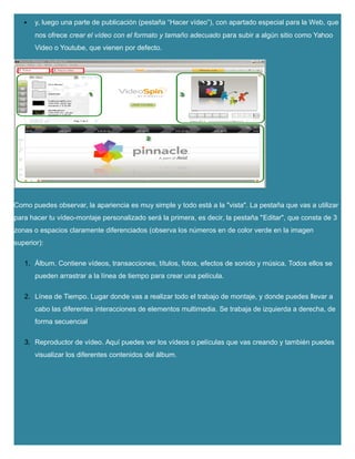  y, luego una parte de publicación (pestaña “Hacer vídeo”), con apartado especial para la Web, que
nos ofrece crear el vídeo con el formato y tamaño adecuado para subir a algún sitio como Yahoo
Video o Youtube, que vienen por defecto.
Como puedes observar, la apariencia es muy simple y todo está a la "vista". La pestaña que vas a utilizar
para hacer tu vídeo-montaje personalizado será la primera, es decir, la pestaña "Editar", que consta de 3
zonas o espacios claramente diferenciados (observa los números en de color verde en la imagen
superior):
1. Álbum. Contiene vídeos, transacciones, títulos, fotos, efectos de sonido y música. Todos ellos se
pueden arrastrar a la línea de tiempo para crear una película.
2. Línea de Tiempo. Lugar donde vas a realizar todo el trabajo de montaje, y donde puedes llevar a
cabo las diferentes interacciones de elementos multimedia. Se trabaja de izquierda a derecha, de
forma secuencial
3. Reproductor de vídeo. Aquí puedes ver los vídeos o películas que vas creando y también puedes
visualizar los diferentes contenidos del álbum.
 