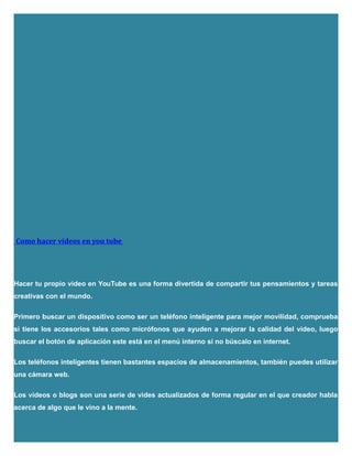 Como hacer videos en you tube
Hacer tu propio video en YouTube es una forma divertida de compartir tus pensamientos y tareas
creativas con el mundo.
Primero buscar un dispositivo como ser un teléfono inteligente para mejor movilidad, comprueba
si tiene los accesorios tales como micrófonos que ayuden a mejorar la calidad del video, luego
buscar el botón de aplicación este está en el menú interno si no búscalo en internet.
Los teléfonos inteligentes tienen bastantes espacios de almacenamientos, también puedes utilizar
una cámara web.
Los videos o blogs son una serie de vides actualizados de forma regular en el que creador habla
acerca de algo que le vino a la mente.
 