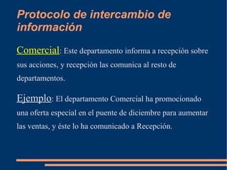 Protocolo de intercambio de 
información 
Comercial: Este departamento informa a recepción sobre 
sus acciones, y recepción las comunica al resto de 
departamentos. 
Ejemplo: El departamento Comercial ha promocionado 
una oferta especial en el puente de diciembre para aumentar 
las ventas, y éste lo ha comunicado a Recepción. 
 