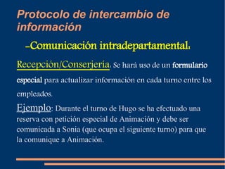 Protocolo de intercambio de 
información 
-Comunicación intradepartamental: 
Recepción/Conserjería: Se hará uso de un formulario 
especial para actualizar información en cada turno entre los 
empleados. 
Ejemplo: Durante el turno de Hugo se ha efectuado una 
reserva con petición especial de Animación y debe ser 
comunicada a Sonia (que ocupa el siguiente turno) para que 
la comunique a Animación. 
 