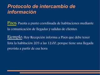 Protocolo de intercambio de 
información 
Pisos: Puesta a punto coordinada de habitaciones mediante 
la comunicación de llegadas y salidas de clientes. 
Ejemplo: Hoy Recepción informa a Pisos que debe tener 
lista la habitación 203 a las 12:00, porque tiene una llegada 
prevista a partir de esa hora 
 