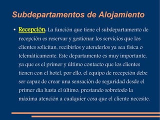 Subdepartamentos de Alojamiento 
● Recepción: La función que tiene el subdepartamento de 
recepción es reservar y gestionar los servicios que los 
clientes solicitan, recibirlos y atenderlos ya sea física o 
telemáticamente. Este departamento es muy importante, 
ya que es el primer y último contacto que los clientes 
tienen con el hotel, por ello, el equipo de recepción debe 
ser capaz de crear una sensación de seguridad desde el 
primer día hasta el último, prestando sobretodo la 
máxima atención a cualquier cosa que el cliente necesite. 
 
