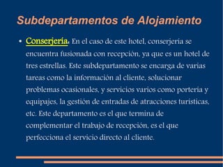 Subdepartamentos de Alojamiento 
● Conserjería: En el caso de este hotel, conserjería se 
encuentra fusionada con recepción, ya que es un hotel de 
tres estrellas. Este subdepartamento se encarga de varias 
tareas como la información al cliente, solucionar 
problemas ocasionales, y servicios varios como portería y 
equipajes, la gestión de entradas de atracciones turísticas, 
etc. Este departamento es el que termina de 
complementar el trabajo de recepción, es el que 
perfecciona el servicio directo al cliente. 
 
