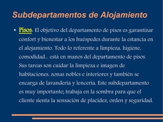 Subdepartamentos de Alojamiento 
● Pisos: El objetivo del departamento de pisos es garantizar 
confort y bienestar a los huéspedes durante la estancia en 
el alojamiento. Todo lo referente a limpieza, higiene, 
comodidad... está en manos del departamento de pisos. 
Sus tareas son cuidar la limpieza e imagen de 
habitaciones, zonas nobles e interiores y también se 
encarga de lavandería y lencería. Este subdepartamento 
es muy importante; trabaja en la sombra para que el 
cliente sienta la sensación de placidez, orden y seguridad. 
 