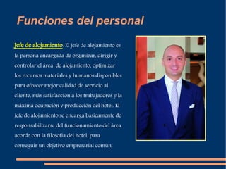 Funciones del personal 
Jefe de alojamiento: El jefe de alojamiento es 
la persona encargada de organizar, dirigir y 
controlar el área de alojamiento, optimizar 
los recursos materiales y humanos disponibles 
para ofrecer mejor calidad de servicio al 
cliente, más satisfacción a los trabajadores y la 
máxima ocupación y producción del hotel. El 
jefe de alojamiento se encarga básicamente de 
responsabilizarse del funcionamiento del área 
acorde con la filosofía del hotel, para 
conseguir un objetivo empresarial común. 
 