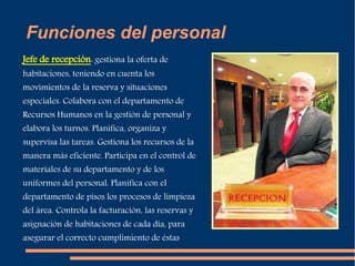Funciones del personal 
Jefe de recepción: gestiona la oferta de 
habitaciones, teniendo en cuenta los 
movimientos de la reserva y situaciones 
especiales. Colabora con el departamento de 
Recursos Humanos en la gestión de personal y 
elabora los turnos. Planifica, organiza y 
supervisa las tareas. Gestiona los recursos de la 
manera más eficiente. Participa en el control de 
materiales de su departamento y de los 
uniformes del personal. Planifica con el 
departamento de pisos los procesos de limpieza 
del área. Controla la facturación, las reservas y 
asignación de habitaciones de cada día, para 
asegurar el correcto cumplimiento de éstas 
 
