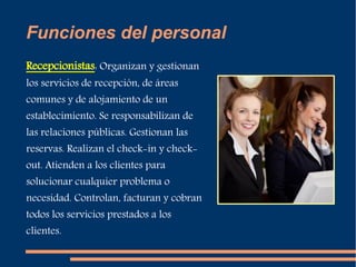 Funciones del personal 
Recepcionistas: Organizan y gestionan 
los servicios de recepción, de áreas 
comunes y de alojamiento de un 
establecimiento. Se responsabilizan de 
las relaciones públicas. Gestionan las 
reservas. Realizan el check-in y check-out. 
Atienden a los clientes para 
solucionar cualquier problema o 
necesidad. Controlan, facturan y cobran 
todos los servicios prestados a los 
clientes. 
 