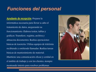 Funciones del personal 
Ayudante de recepción: Prepara la 
informática necesaria para llevar a cabo el 
tratamiento de datos, asegurando su 
funcionamiento. Elabora textos, tablas y 
gráficos. Transfiere, registra, archiva y 
almacena documentos. Realiza operaciones 
básicas de tesorería. Utiliza equipos de telefonía 
recibiendo y emitiendo llamadas. Realiza tareas 
básicas de mantenimiento de material. 
Mantiene una comunicación eficaz y cordial en 
el ámbito de trabajo y con los clientes, siempre 
mostrando interés para resolver problemas.. 
 