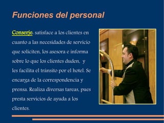Funciones del personal 
Conserje: satisface a los clientes en 
cuanto a las necesidades de servicio 
que soliciten, los asesora e informa 
sobre lo que los clientes duden, y 
les facilita el tránsito por el hotel. Se 
encarga de la correspondencia y 
prensa. Realiza diversas tareas, pues 
presta servicios de ayuda a los 
clientes. 
 
