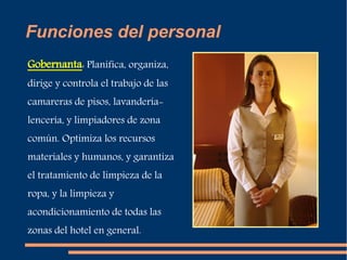 Funciones del personal 
Gobernanta: Planifica, organiza, 
dirige y controla el trabajo de las 
camareras de pisos, lavandería-lencería, 
y limpiadores de zona 
común. Optimiza los recursos 
materiales y humanos, y garantiza 
el tratamiento de limpieza de la 
ropa, y la limpieza y 
acondicionamiento de todas las 
zonas del hotel en general. 
 
