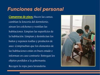 Funciones del personal 
Camareras de pisos: Hacen las camas, 
cambian la lencería del dormitorio, 
airean los colchones y ventilan las 
habitaciones. Limpian las superficies de 
la habitación. Limpian y desinfectan los 
baños y reponen toallas y productos de 
aseo. Comprueban que los elementos de 
las habitaciones están en buen estado e 
informan en caso contrario. Entregan los 
objetos perdidos a la gobernanta. 
Recogen la ropa para lavandería. 
 
