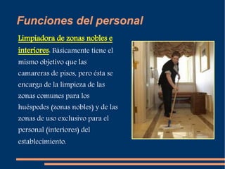 Funciones del personal 
Limpiadora de zonas nobles e 
interiores: Básicamente tiene el 
mismo objetivo que las 
camareras de pisos, pero ésta se 
encarga de la limpieza de las 
zonas comunes para los 
huéspedes (zonas nobles) y de las 
zonas de uso exclusivo para el 
personal (interiores) del 
establecimiento. 
 