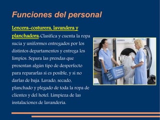 Funciones del personal 
Lencera-costurera, lavandera y 
planchadora: Clasifica y cuenta la ropa 
sucia y uniformes entregados por los 
distintos departamentos y entrega los 
limpios. Separa las prendas que 
presentan algún tipo de desperfecto 
para repararlas si es posible, y si no 
darlas de baja. Lavado, secado, 
planchado y plegado de toda la ropa de 
clientes y del hotel. Limpieza de las 
instalaciones de lavandería. 
 