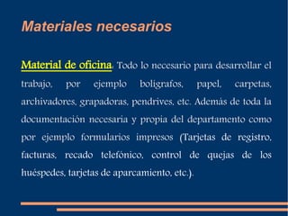 Materiales necesarios 
Material de oficina: Todo lo necesario para desarrollar el 
trabajo, por ejemplo bolígrafos, papel, carpetas, 
archivadores, grapadoras, pendrives, etc. Además de toda la 
documentación necesaria y propia del departamento como 
por ejemplo formularios impresos (Tarjetas de registro, 
facturas, recado telefónico, control de quejas de los 
huéspedes, tarjetas de aparcamiento, etc.). 
 