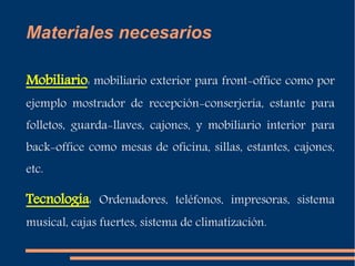 Materiales necesarios 
Mobiliario: mobiliario exterior para front-office como por 
ejemplo mostrador de recepción-conserjería, estante para 
folletos, guarda-llaves, cajones, y mobiliario interior para 
back-office como mesas de oficina, sillas, estantes, cajones, 
etc. 
Tecnología: Ordenadores, teléfonos, impresoras, sistema 
musical, cajas fuertes, sistema de climatización. 
 
