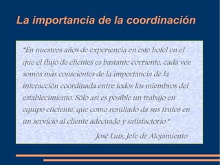 La importancia de la coordinación 
“En nuestros años de experiencia en este hotel en el 
que el flujo de clientes es bastante corriente, cada vez 
somos más conscientes de la importancia de la 
interacción coordinada entre todos los miembros del 
establecimiento. Sólo así es posible un trabajo en 
equipo eficiente, que como resultado da sus frutos en 
un servicio al cliente adecuado y satisfactorio.” 
José Luis, Jefe de Alojamiento 
 